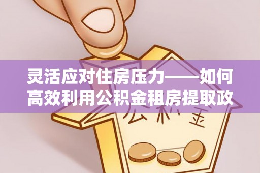 南部灵活应对住房压力——如何高效利用公积金租房提取政策