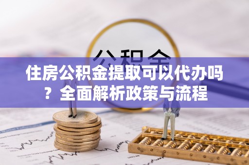 南部住房公积金提取可以代办吗？全面解析政策与流程