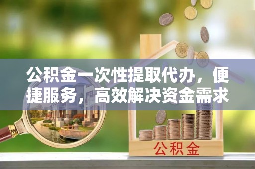南部公积金一次性提取代办，便捷服务，高效解决资金需求