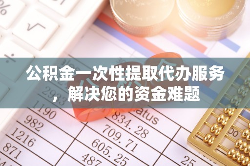 南部公积金一次性提取代办服务，解决您的资金难题