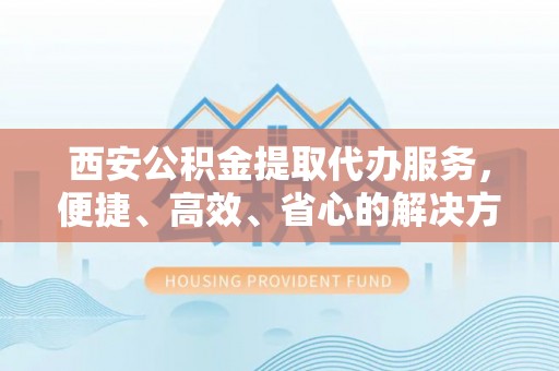 南部西安公积金提取代办服务，便捷、高效、省心的解决方案