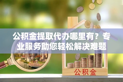 南部公积金提取代办哪里有？专业服务助您轻松解决难题