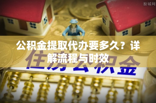 南部公积金提取代办要多久？详解流程与时效