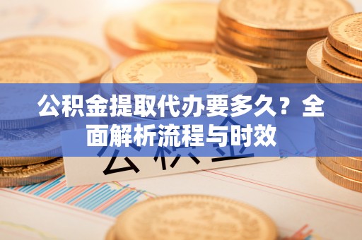 南部公积金提取代办要多久？全面解析流程与时效