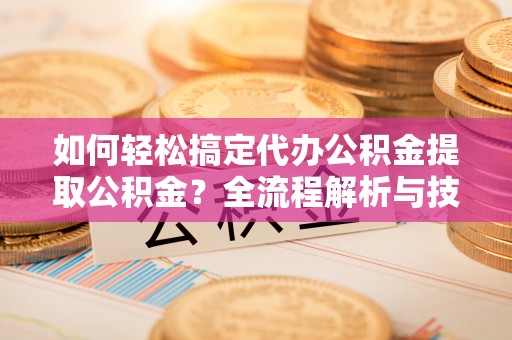 南部如何轻松搞定代办公积金提取公积金？全流程解析与技巧分享