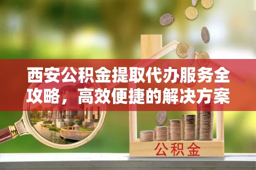 南部西安公积金提取代办服务全攻略，高效便捷的解决方案