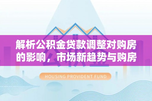 南部解析公积金贷款调整对购房的影响，市场新趋势与购房者策略